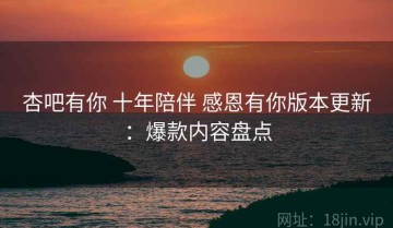 杏吧有你 十年陪伴 感恩有你版本更新：爆款内容盘点