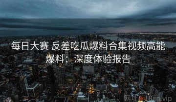 每日大赛 反差吃瓜爆料合集视频高能爆料：深度体验报告
