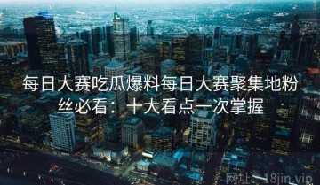 每日大赛吃瓜爆料每日大赛聚集地粉丝必看：十大看点一次掌握