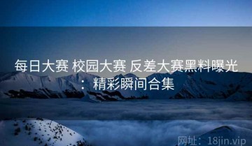 每日大赛 校园大赛 反差大赛黑料曝光：精彩瞬间合集