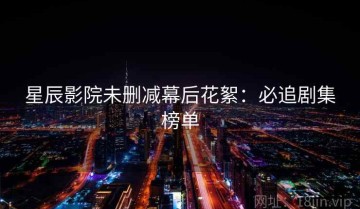 星辰影院未删减幕后花絮：必追剧集榜单