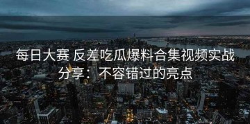 每日大赛 反差吃瓜爆料合集视频实战分享：不容错过的亮点