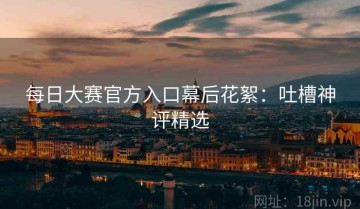 每日大赛官方入口幕后花絮：吐槽神评精选