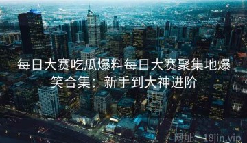 每日大赛吃瓜爆料每日大赛聚集地爆笑合集：新手到大神进阶
