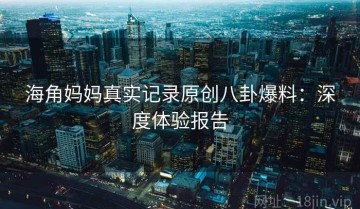 海角妈妈真实记录原创八卦爆料：深度体验报告