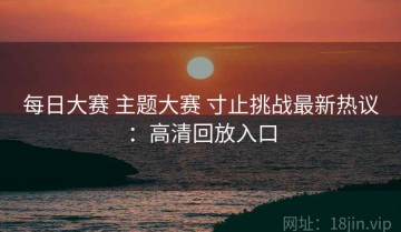 每日大赛 主题大赛 寸止挑战最新热议：高清回放入口