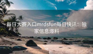 每日大赛入口mrdsfun每日快讯：独家信息爆料