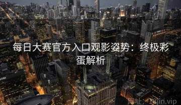 每日大赛官方入口观影姿势：终极彩蛋解析