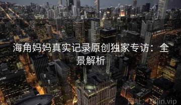 海角妈妈真实记录原创独家专访：全景解析