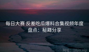 每日大赛 反差吃瓜爆料合集视频年度盘点：秘籍分享