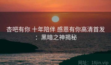 杏吧有你 十年陪伴 感恩有你高清首发：黑暗之神揭秘