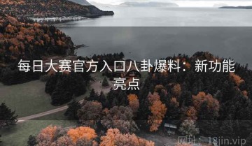 每日大赛官方入口八卦爆料：新功能亮点
