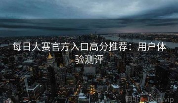 每日大赛官方入口高分推荐：用户体验测评