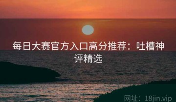 每日大赛官方入口高分推荐：吐槽神评精选