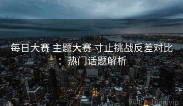 每日大赛 主题大赛 寸止挑战反差对比：热门话题解析