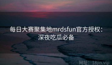 每日大赛聚集地mrdsfun官方授权：深夜吃瓜必备