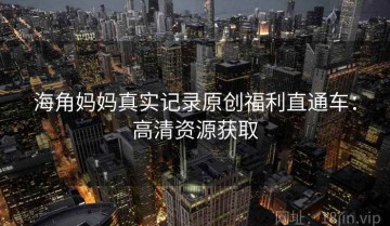 海角妈妈真实记录原创福利直通车：高清资源获取