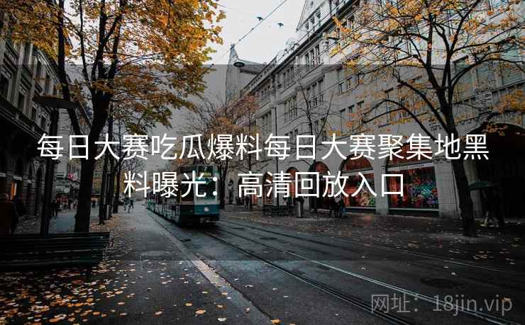 每日大赛吃瓜爆料每日大赛聚集地黑料曝光:高清回放入口 每日大赛吃瓜爆料每日大赛聚集地黑料曝光:高清回放入口