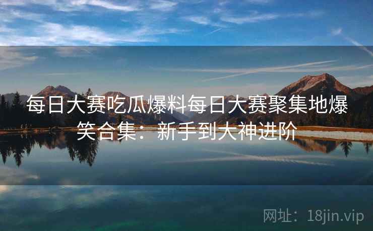 每日大赛吃瓜爆料每日大赛聚集地爆笑合集：新手到大神进阶