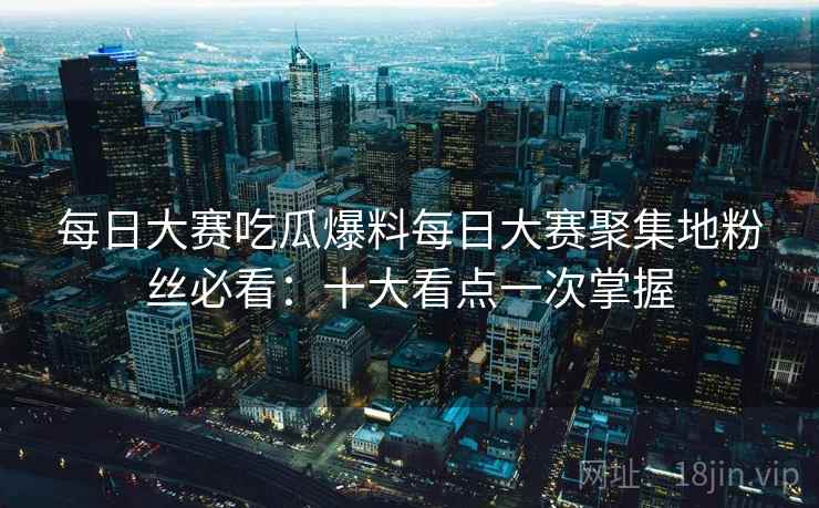 每日大赛吃瓜爆料每日大赛聚集地粉丝必看:十大看点一次掌握 每日大赛吃瓜爆料每日大赛聚集地粉丝必看:十大看点一次掌握