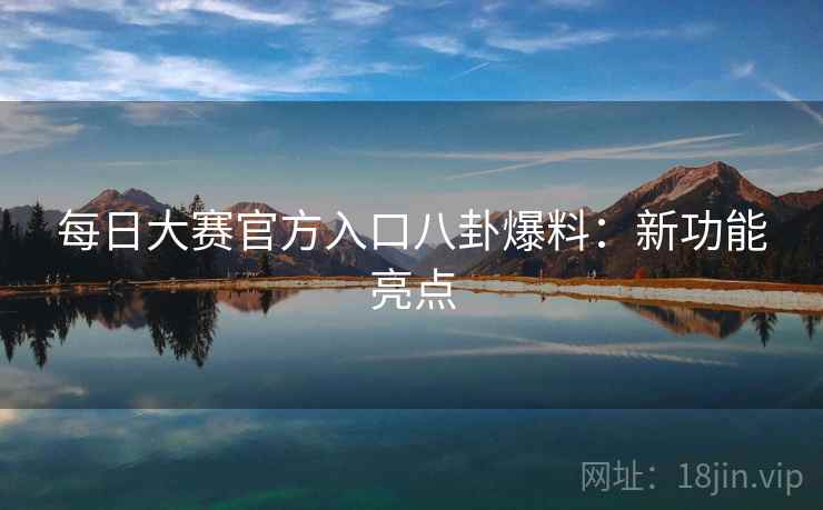 每日大赛官方入口八卦爆料:新功能亮点 每日大赛官方入口八卦爆料:新功能亮点