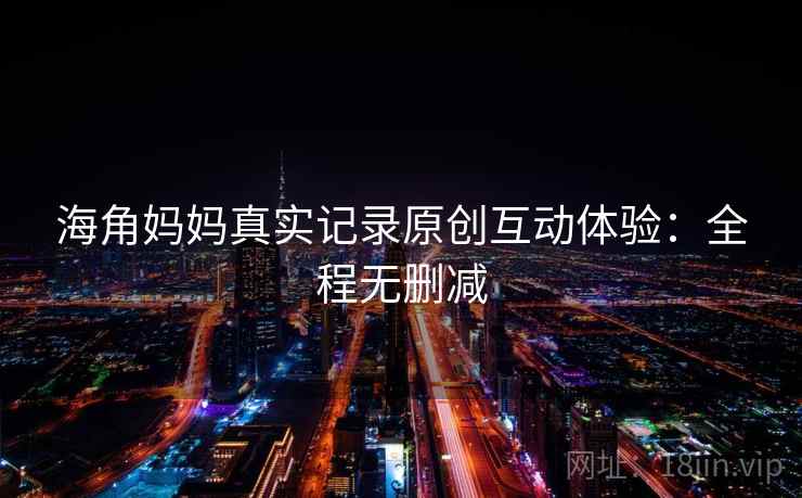 海角妈妈真实记录原创互动体验:全程无删减 海角妈妈真实记录原创互动体验:全程无删减