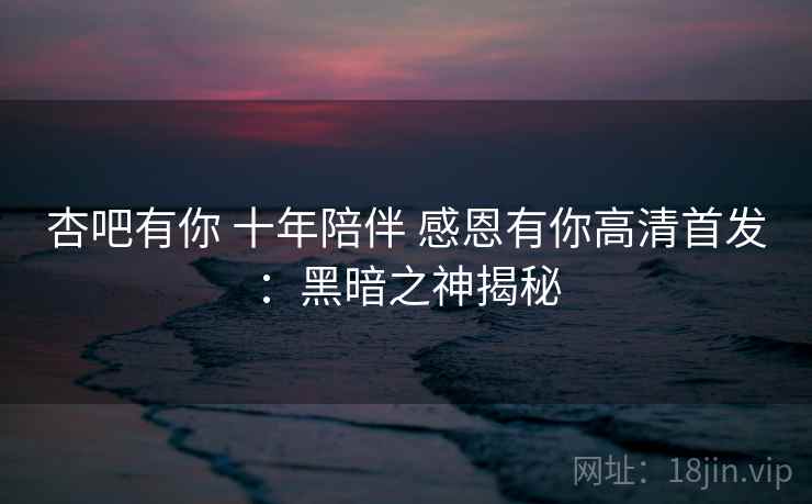 杏吧有你 十年陪伴 感恩有你高清首发：黑暗之神揭秘