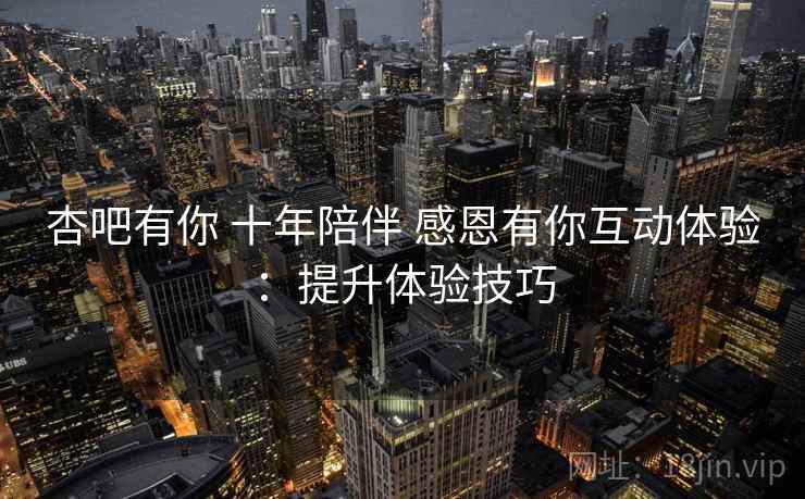 杏吧有你 十年陪伴 感恩有你互动体验:提升体验技巧 杏吧有你 十年陪伴 感恩有你互动体验:提升体验技巧
