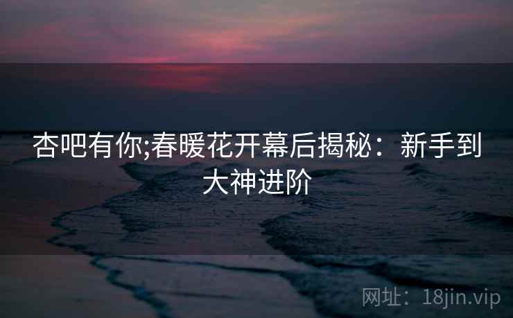 杏吧有你;春暖花开幕后揭秘：新手到大神进阶