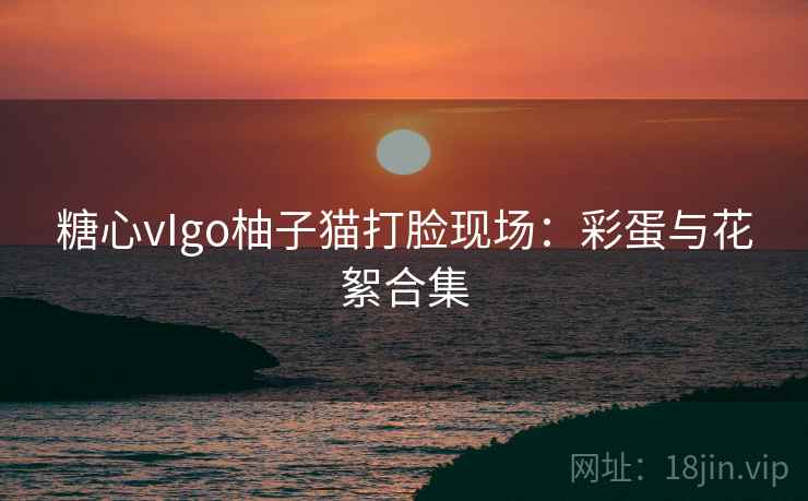 糖心vIgo柚子猫打脸现场：彩蛋与花絮合集