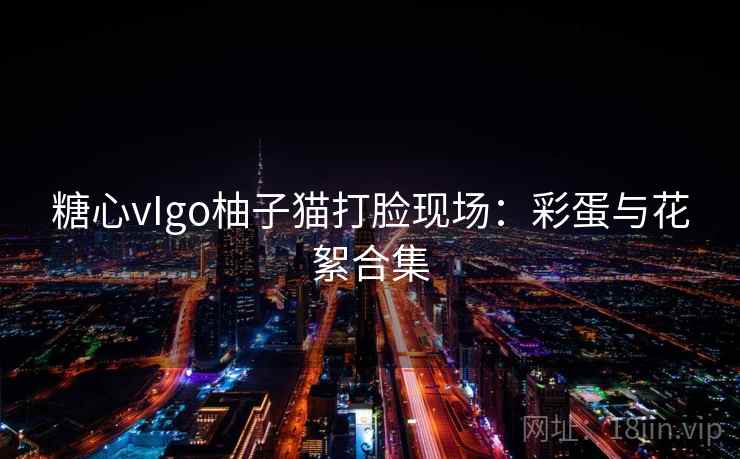 糖心vIgo柚子猫打脸现场：彩蛋与花絮合集