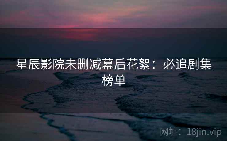 星辰影院未删减幕后花絮:必追剧集榜单 星辰影院未删减幕后花絮:必追剧集榜单