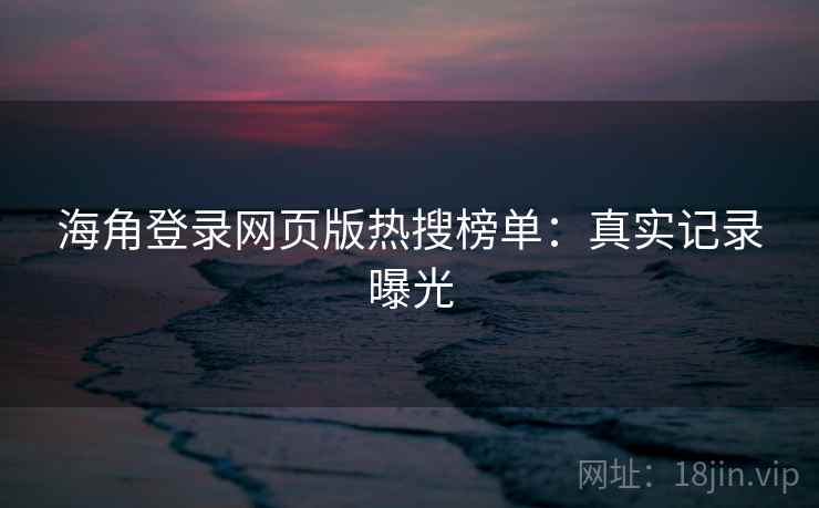 海角登录网页版热搜榜单:真实记录曝光 海角登录网页版热搜榜单:真实记录曝光