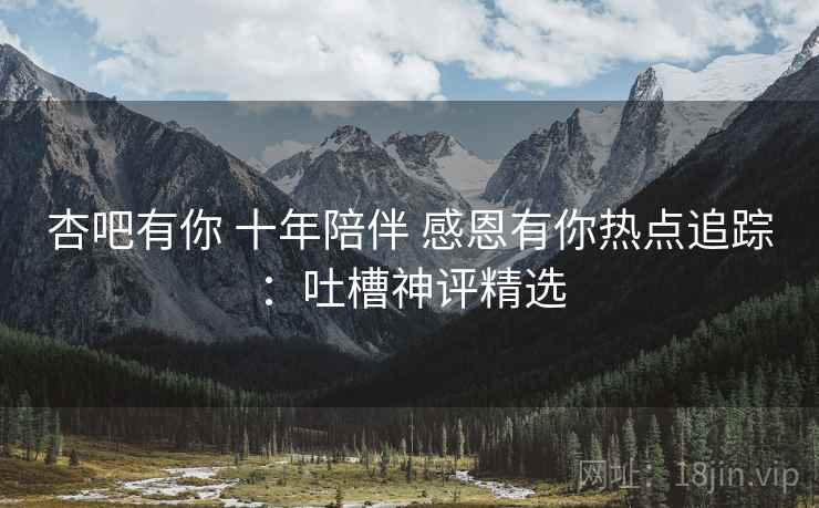 杏吧有你 十年陪伴 感恩有你热点追踪：吐槽神评精选