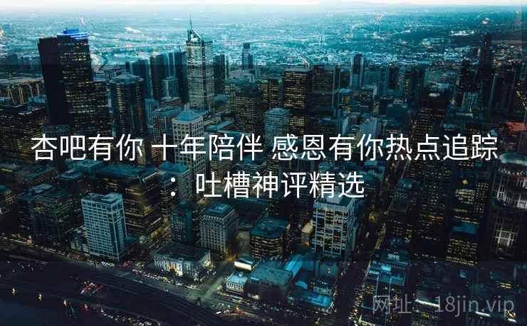 杏吧有你 十年陪伴 感恩有你热点追踪：吐槽神评精选